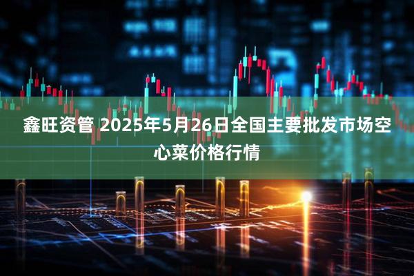 鑫旺资管 2025年5月26日全国主要批发市场空心菜价格行情