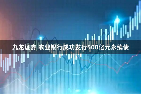 九龙证券 农业银行成功发行500亿元永续债