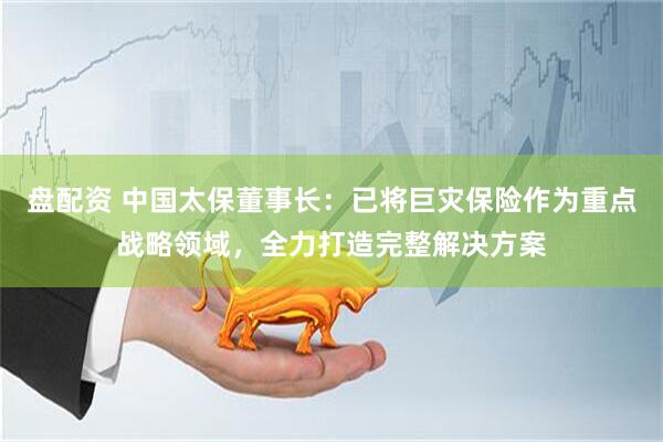 盘配资 中国太保董事长：已将巨灾保险作为重点战略领域，全力打造完整解决方案