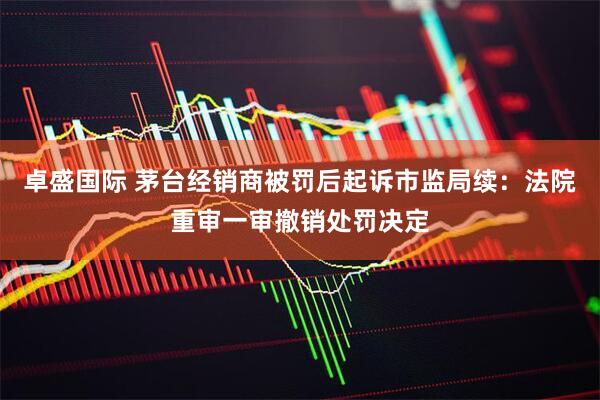 卓盛国际 茅台经销商被罚后起诉市监局续：法院重审一审撤销处罚决定