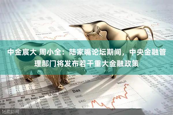 中金宸大 周小全：陆家嘴论坛期间，中央金融管理部门将发布若干重大金融政策
