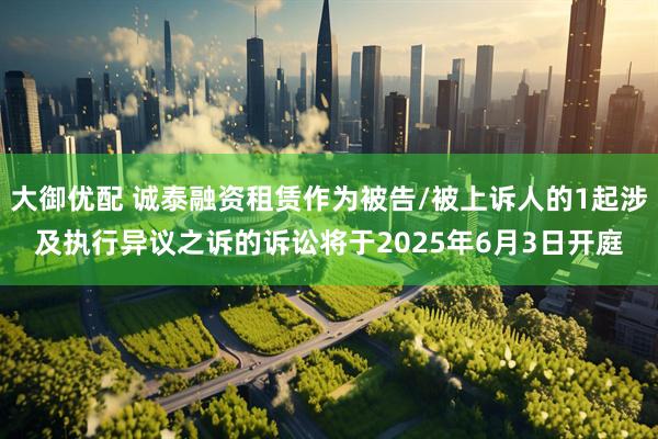 大御优配 诚泰融资租赁作为被告/被上诉人的1起涉及执行异议之诉的诉讼将于2025年6月3日开庭
