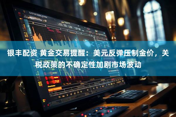 银丰配资 黄金交易提醒：美元反弹压制金价，关税政策的不确定性加剧市场波动
