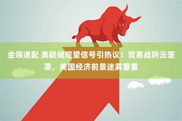 金领速配 美联储观望信号引热议！贸易战阴云笼罩，美国经济前景迷雾重重