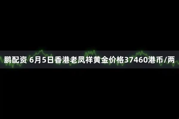 鹏配资 6月5日香港老凤祥黄金价格37460港币/两