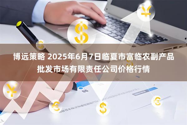博远策略 2025年6月7日临夏市富临农副产品批发市场有限责任公司价格行情