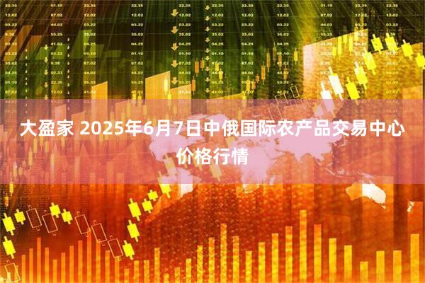 大盈家 2025年6月7日中俄国际农产品交易中心价格行情
