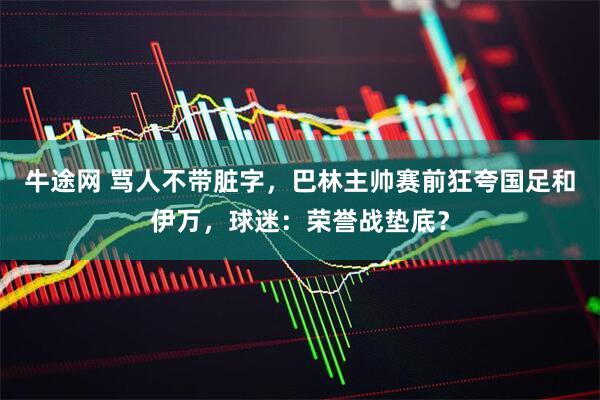 牛途网 骂人不带脏字，巴林主帅赛前狂夸国足和伊万，球迷：荣誉战垫底？