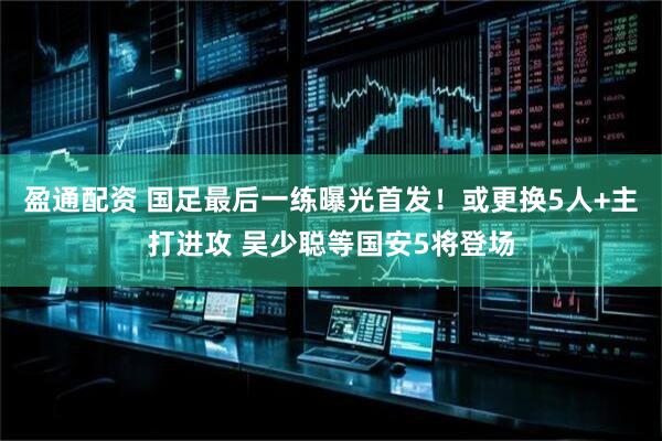 盈通配资 国足最后一练曝光首发！或更换5人+主打进攻 吴少聪等国安5将登场
