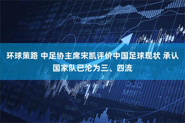 环球策路 中足协主席宋凯评价中国足球现状 承认国家队已沦为三、四流