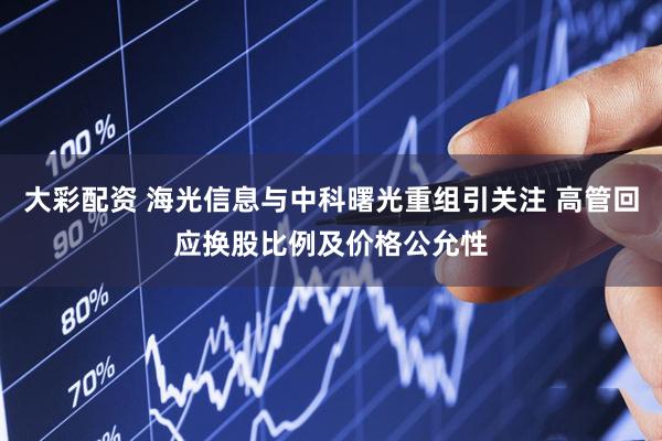 大彩配资 海光信息与中科曙光重组引关注 高管回应换股比例及价格公允性