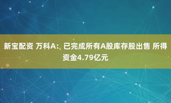 新宝配资 万科A：已完成所有A股库存股出售 所得资金4.79亿元