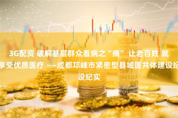 3G配资 破解基层群众看病之“痛” 让老百姓 就近享受优质医疗 ——成都邛崃市紧密型县域医共体建设纪实