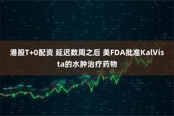 港股T+0配资 延迟数周之后 美FDA批准KalVista的水肿治疗药物