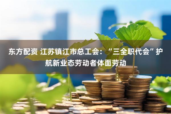 东方配资 江苏镇江市总工会：“三全职代会”护航新业态劳动者体面劳动