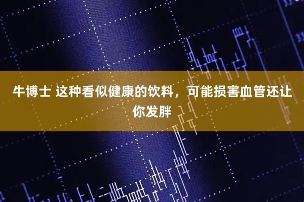 牛博士 这种看似健康的饮料，可能损害血管还让你发胖