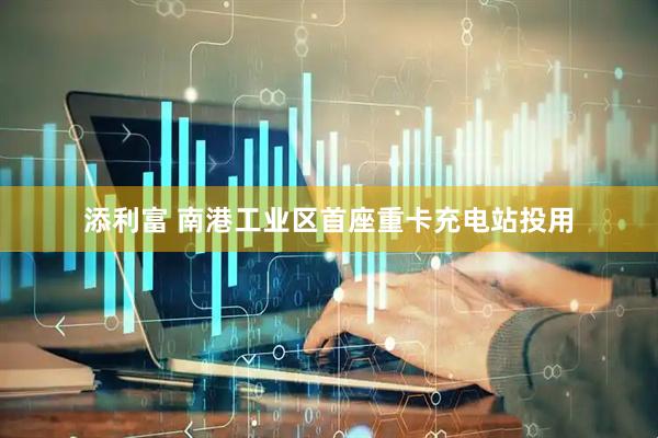 添利富 南港工业区首座重卡充电站投用