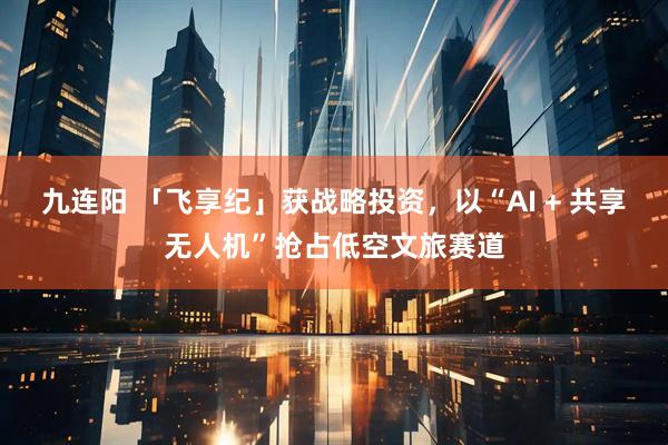 九连阳 「飞享纪」获战略投资，以“AI + 共享无人机”抢占低空文旅赛道