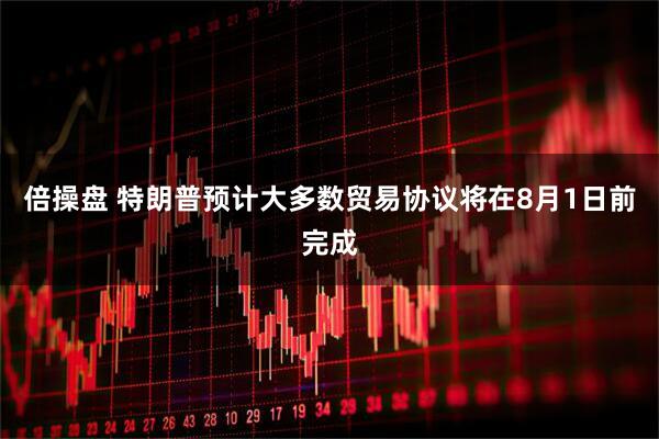 倍操盘 特朗普预计大多数贸易协议将在8月1日前完成