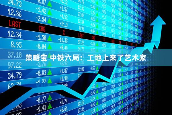 策略宝 中铁六局：工地上来了艺术家