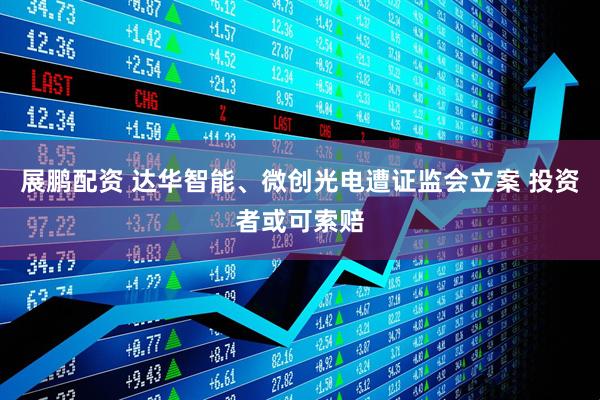 展鹏配资 达华智能、微创光电遭证监会立案 投资者或可索赔