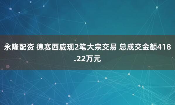 永隆配资 德赛西威现2笔大宗交易 总成交金额418.22万元