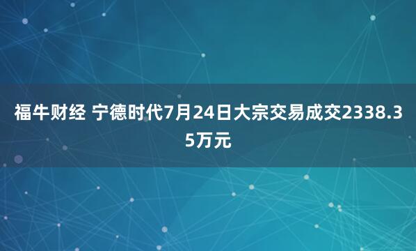 福牛财经 宁德时代7月24日大宗交易成交2338.35万元