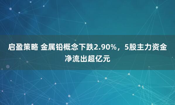 启盈策略 金属铅概念下跌2.90%，5股主力资金净流出超亿元