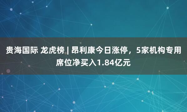 贵海国际 龙虎榜 | 昂利康今日涨停，5家机构专用席位净买入1.84亿元