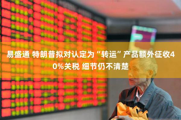 易盛通 特朗普拟对认定为“转运”产品额外征收40%关税 细节仍不清楚