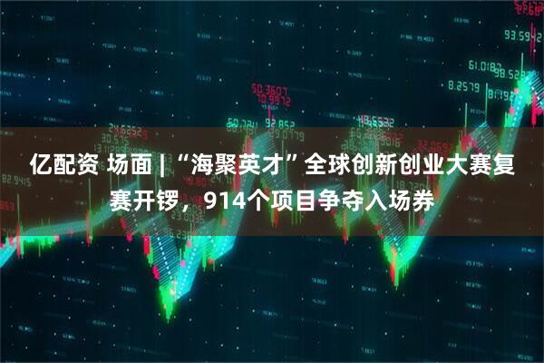 亿配资 场面 | “海聚英才”全球创新创业大赛复赛开锣，914个项目争夺入场券