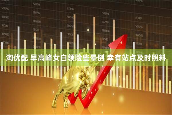 淘优配 早高峰女白领险些晕倒 幸有站点及时照料