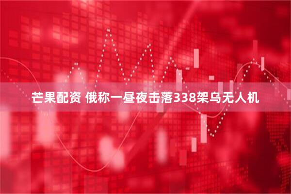 芒果配资 俄称一昼夜击落338架乌无人机