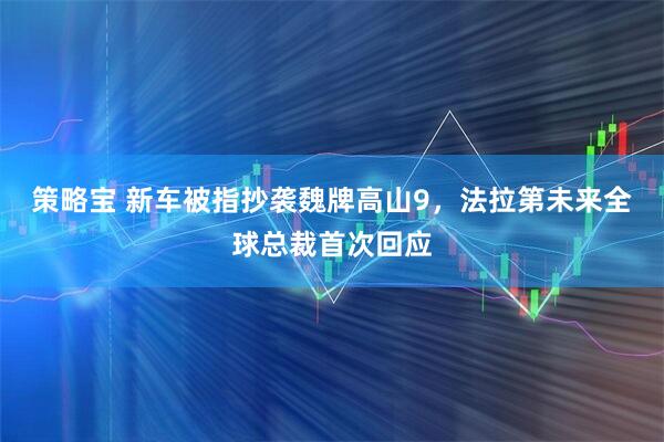策略宝 新车被指抄袭魏牌高山9，法拉第未来全球总裁首次回应