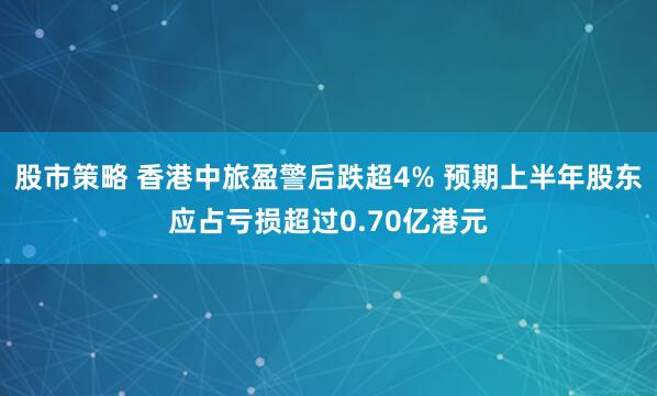 股市策略 香港中旅盈警后跌超4% 预期上半年股东应占亏损超过0.70亿港元