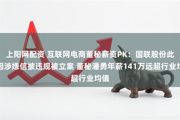 上阳网配资 互联网电商董秘薪资PK：国联股份此前因涉嫌信披违规被立案 董秘潘勇年薪141万远超行业均值