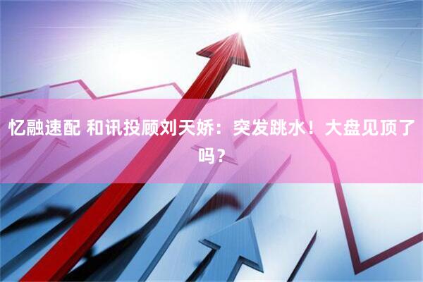 忆融速配 和讯投顾刘天娇：突发跳水！大盘见顶了吗？