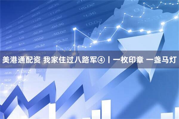 美港通配资 我家住过八路军④丨一枚印章 一盏马灯