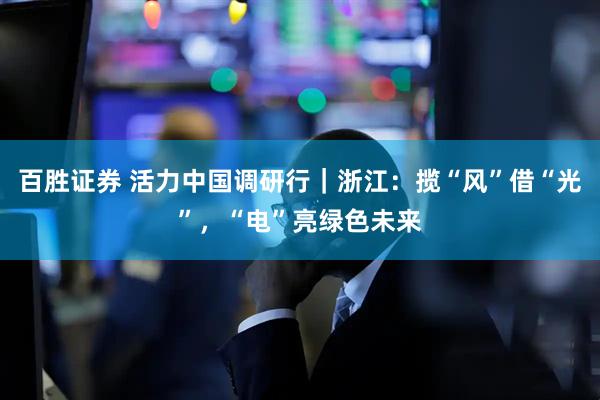 百胜证券 活力中国调研行｜浙江：揽“风”借“光”，“电”亮绿色未来