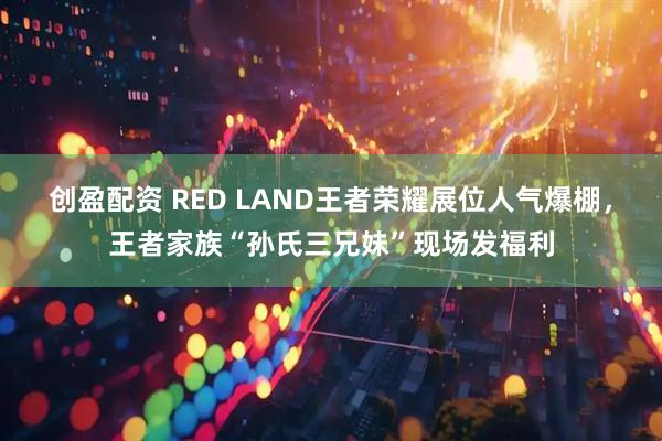 创盈配资 RED LAND王者荣耀展位人气爆棚，王者家族“孙氏三兄妹”现场发福利