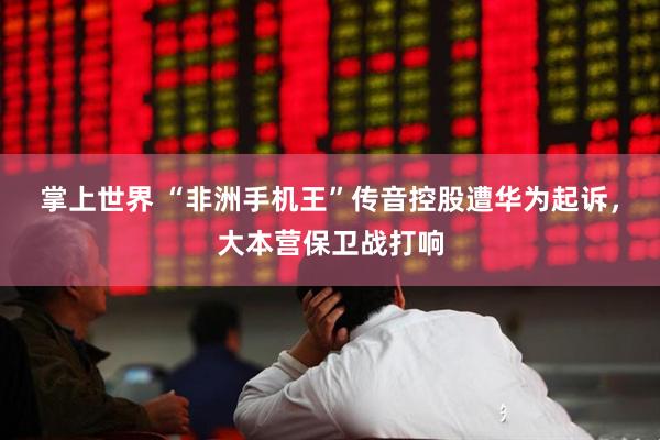 掌上世界 “非洲手机王”传音控股遭华为起诉，大本营保卫战打响