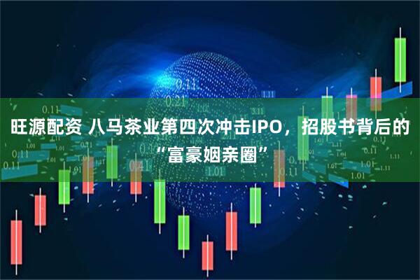 旺源配资 八马茶业第四次冲击IPO，招股书背后的“富豪姻亲圈”