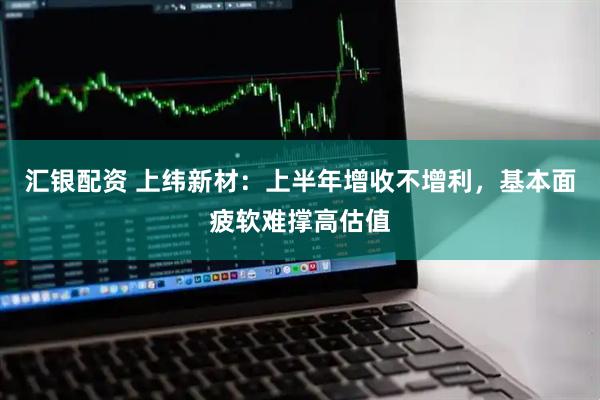 汇银配资 上纬新材：上半年增收不增利，基本面疲软难撑高估值