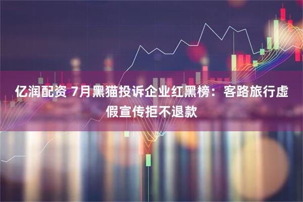 亿润配资 7月黑猫投诉企业红黑榜：客路旅行虚假宣传拒不退款