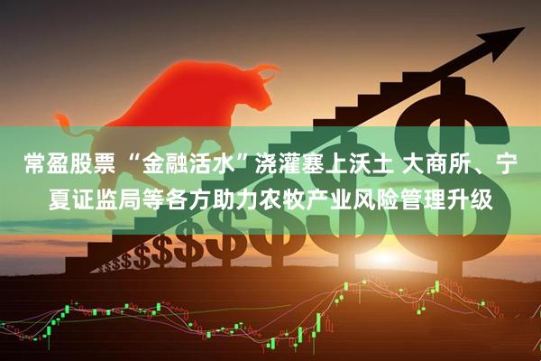 常盈股票 “金融活水”浇灌塞上沃土 大商所、宁夏证监局等各方助力农牧产业风险管理升级