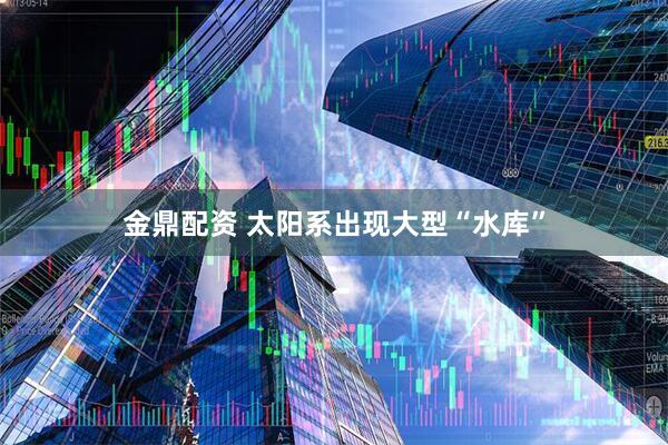 金鼎配资 太阳系出现大型“水库”