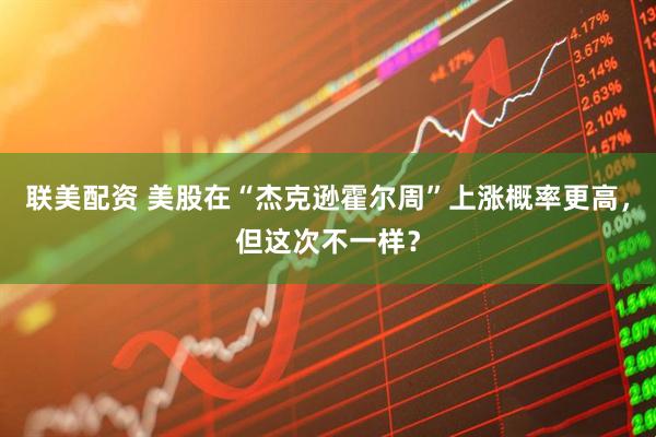 联美配资 美股在“杰克逊霍尔周”上涨概率更高，但这次不一样？