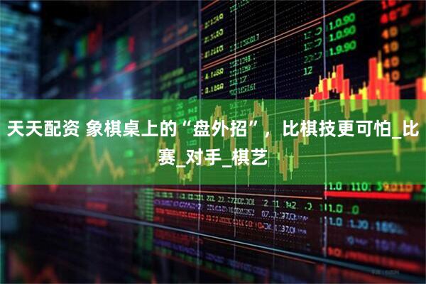天天配资 象棋桌上的“盘外招”，比棋技更可怕_比赛_对手_棋艺
