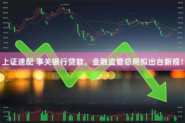 上证速配 事关银行贷款，金融监管总局拟出台新规！