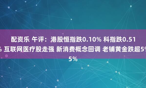 配资乐 午评：港股恒指跌0.10% 科指跌0.51% 互联网医疗股走强 新消费概念回调 老铺黄金跌超5%